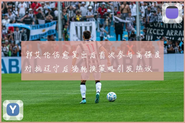郭艾伦伤愈复出后首次参与高强度对抗辽宁后场轮换策略引发热议