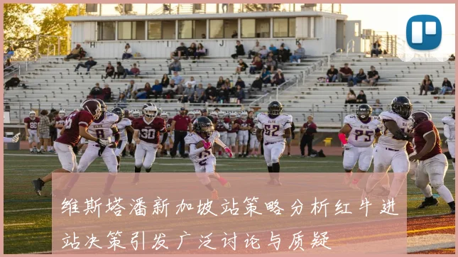 维斯塔潘新加坡站策略分析红牛进站决策引发广泛讨论与质疑