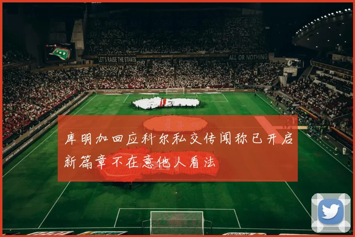 库明加回应科尔私交传闻称已开启新篇章不在意他人看法
