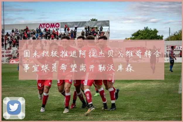 国米积极推进阿拉杰贝戈维奇转会事宜球员希望离开勒沃库森