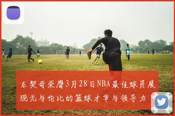 东契奇荣膺3月28日NBA最佳球员展现无与伦比的篮球才华与领导力