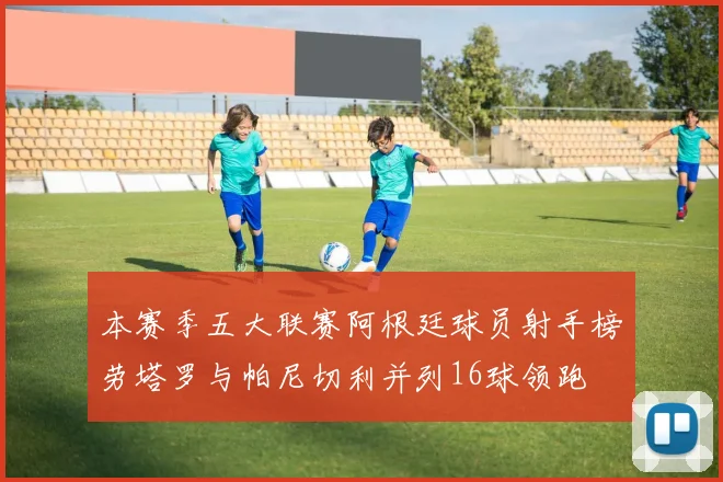 本赛季五大联赛阿根廷球员射手榜劳塔罗与帕尼切利并列16球领跑