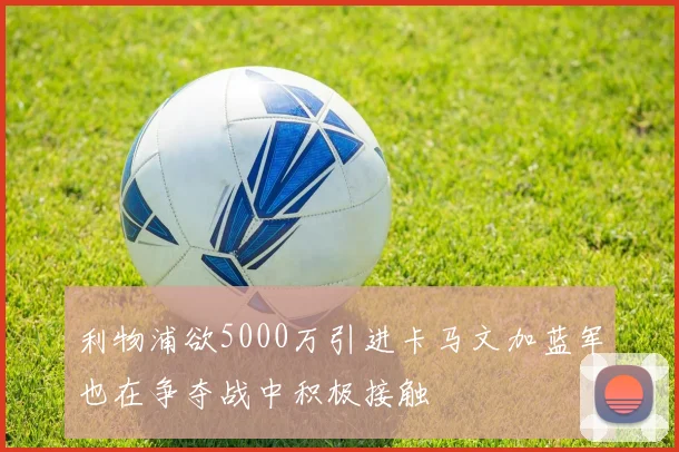 利物浦欲5000万引进卡马文加蓝军也在争夺战中积极接触