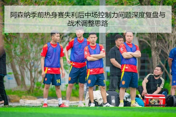 阿森纳季前热身赛失利后中场控制力问题深度复盘与战术调整思路